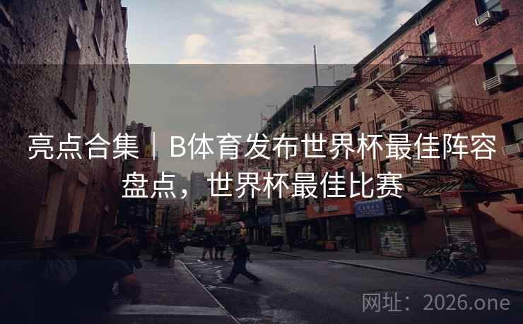 亮点合集｜B体育发布世界杯最佳阵容盘点，世界杯最佳比赛