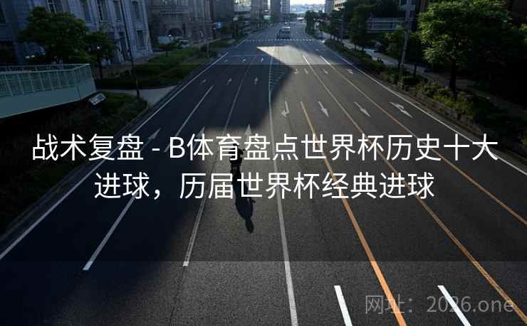 战术复盘 - B体育盘点世界杯历史十大进球，历届世界杯经典进球