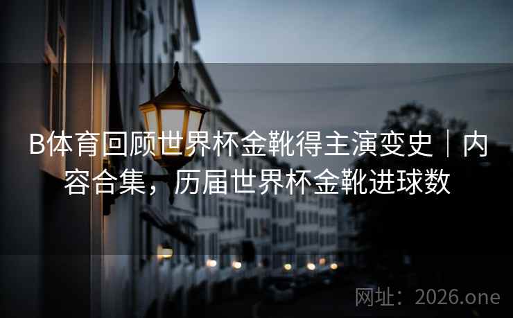 B体育回顾世界杯金靴得主演变史｜内容合集，历届世界杯金靴进球数