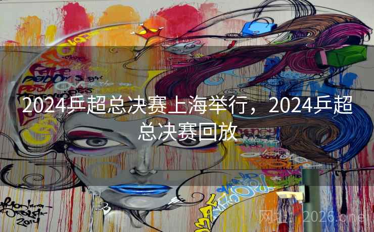 2024乒超总决赛上海举行，2024乒超总决赛回放