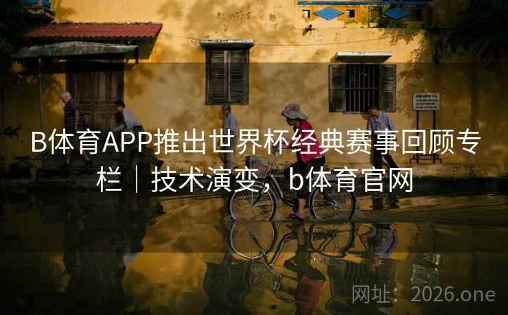 B体育APP推出世界杯经典赛事回顾专栏｜技术演变，b体育官网