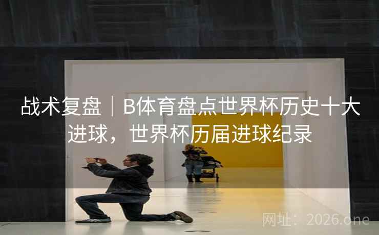 战术复盘|B体育盘点世界杯历史十大进球,世界杯历届进球纪录