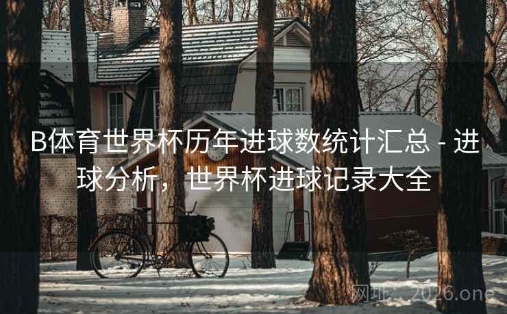 B体育世界杯历年进球数统计汇总 - 进球分析,世界杯进球记录大全