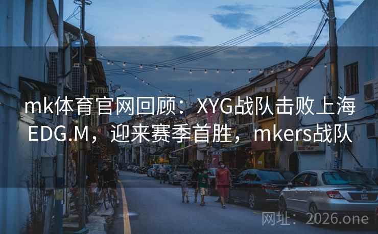 mk体育官网回顾:XYG战队击败上海EDG.M,迎来赛季首胜,mkers战队